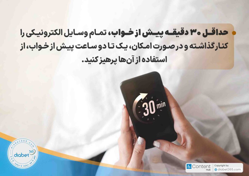 10 راهکار برای خواب باکیفیت در افراد دیابتی‌: حداقل ۳۰ دقیقه پیش از خواب، تمام وسایل الکترونیکی را کنار گذاشته و در صورت امکان، یک تا دو ساعت پیش از خواب، از استفاده از آن‌ها پرهیز کنید.